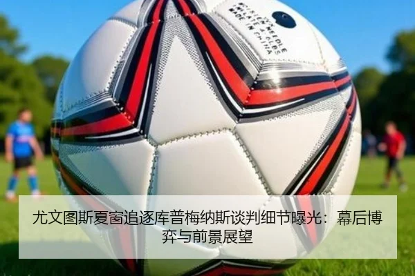 尤文图斯夏窗追逐库普梅纳斯谈判细节曝光：幕后博弈与前景展望