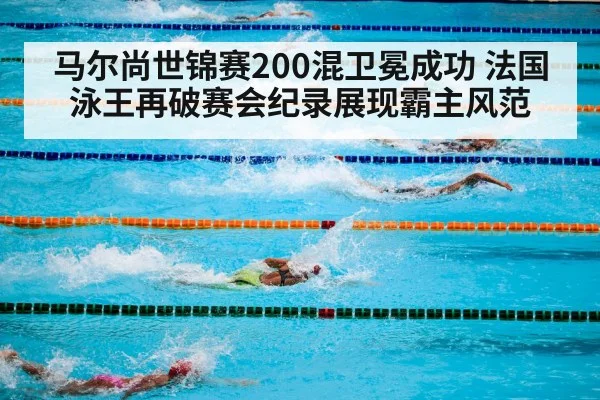 马尔尚世锦赛200混卫冕成功 法国泳王再破赛会纪录展现霸主风范