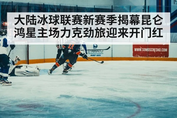 大陆冰球联赛新赛季揭幕昆仑鸿星主场力克劲旅迎来开门红