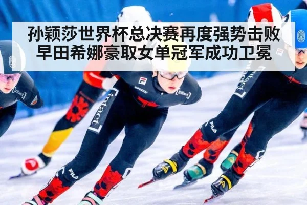孙颖莎世界杯总决赛再度强势击败早田希娜豪取女单冠军成功卫冕